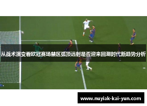 从战术演变看欧冠赛场禁区弧顶远射是否迎来回潮时代新趋势分析