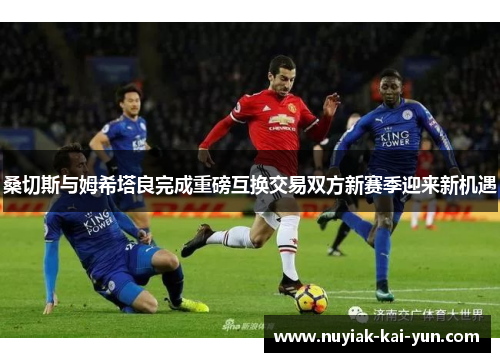 桑切斯与姆希塔良完成重磅互换交易双方新赛季迎来新机遇