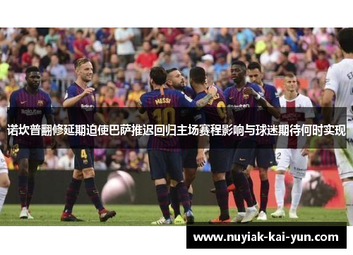 诺坎普翻修延期迫使巴萨推迟回归主场赛程影响与球迷期待何时实现 诺坎普翻修延期迫使巴萨推迟回归主场赛程影响与球迷期待何时实现