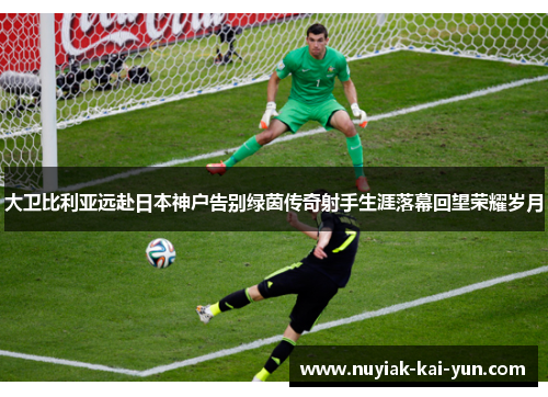 大卫比利亚远赴日本神户告别绿茵传奇射手生涯落幕回望荣耀岁月