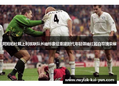 阿姆帕杜戴上利兹联队长袖标象征重建时代年轻领袖扛起白玫瑰荣耀